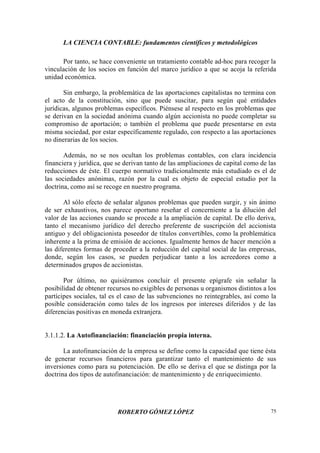 LA CIENCIA CONTABLE: fundamentos científicos y metodológicos
ROBERTO GÓMEZ LÓPEZ 75
Por tanto, se hace conveniente un tratamiento contable ad-hoc para recoger la
vinculación de los socios en función del marco jurídico a que se acoja la referida
unidad económica.
Sin embargo, la problemática de las aportaciones capitalistas no termina con
el acto de la constitución, sino que puede suscitar, para según qué entidades
jurídicas, algunos problemas específicos. Piénsese al respecto en los problemas que
se derivan en la sociedad anónima cuando algún accionista no puede completar su
compromiso de aportación; o también el problema que puede presentarse en esta
misma sociedad, por estar específicamente regulado, con respecto a las aportaciones
no dinerarias de los socios.
Además, no se nos ocultan los problemas contables, con clara incidencia
financiera y jurídica, que se derivan tanto de las ampliaciones de capital como de las
reducciones de éste. El cuerpo normativo tradicionalmente más estudiado es el de
las sociedades anónimas, razón por la cual es objeto de especial estudio por la
doctrina, como así se recoge en nuestro programa.
Al sólo efecto de señalar algunos problemas que pueden surgir, y sin ánimo
de ser exhaustivos, nos parece oportuno reseñar el concerniente a la dilución del
valor de las acciones cuando se procede a la ampliación de capital. De ello deriva,
tanto el mecanismo jurídico del derecho preferente de suscripción del accionista
antiguo y del obligacionista poseedor de títulos convertibles, como la problemática
inherente a la prima de emisión de acciones. Igualmente hemos de hacer mención a
las diferentes formas de proceder a la reducción del capital social de las empresas,
donde, según los casos, se pueden perjudicar tanto a los acreedores como a
determinados grupos de accionistas.
Por último, no quisiéramos concluir el presente epígrafe sin señalar la
posibilidad de obtener recursos no exigibles de personas u organismos distintos a los
partícipes sociales, tal es el caso de las subvenciones no reintegrables, así como la
posible consideración como tales de los ingresos por intereses diferidos y de las
diferencias positivas en moneda extranjera.
3.1.1.2. La Autofinanciación: financiación propia interna.
La autofinanciación de la empresa se define como la capacidad que tiene ésta
de generar recursos financieros para garantizar tanto el mantenimiento de sus
inversiones como para su potenciación. De ello se deriva el que se distinga por la
doctrina dos tipos de autofinanciación: de mantenimiento y de enriquecimiento.
 