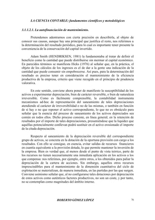 LA CIENCIA CONTABLE: fundamentos científicos y metodológicos
ROBERTO GÓMEZ LÓPEZ 76
3.1.1.2.1. La autofinanciación de mantenimiento.
Pretendemos adentrarnos con cierta precisión en describirla, al objeto de
conocer sus causas, aunque hay una principal que justifica el resto, nos referimos a
la determinación del resultado periódico, para lo cual es importante tener presente la
conveniencia de la conservación del capital invertido.
Adam Smith (HENDRIKSEN, 1981) la fundamentaba al tratar de definir el
beneficio como la cantidad que puede distribuirse sin mermar al capital económico.
En parecidos términos se manifiesta Hicks (1976) al señalar que, en la práctica, el
objeto de los cálculos de los ingresos es el de dar a la gente una indicación de la
cantidad que puede consumir sin empobrecerse. Así pues, para la determinación del
resultado es preciso tener en consideración el mantenimiento de la eficiencia
productiva de la empresa, criterio que viene recogido en el principio de prudencia
valorativa.
En este sentido, conviene ahora poner de manifiesto la susceptibilidad de los
activos a experimentar depreciación, bien de carácter reversible, o bien de naturaleza
irreversible. Como es fácilmente comprensible, la contabilidad instrumenta
mecanismos ad-hoc de representación del saneamiento de tales depreciaciones
atendiendo al carácter de irreversibilidad o no de las mismas, o también en función
de si hay o no que reponer el activo correspondiente, lo que no es obstáculo para
señalar que la esencia del proceso de saneamiento de los activos depreciados sea
común en todos ellos. Dicho proceso consiste, en línea general, en la retención de
resultados por el importe de tales depreciaciones, presumiéndose que la liquidez que
aquéllas potencialmente conllevan podrá sustituir en el activo erosionado el importe
de la citada depreciación.
Respecto al saneamiento de la depreciación reversible del correspondiente
grupo de activos, se concreta en la dotación de la oportuna provisión con cargo a los
resultados. Con ello se consigue, en esencia, evitar salidas de recursos financieros
en cuantía equivalente a la provisión dotada, lo que permite mantener la inversión de
la empresa. Bien es verdad que, al menos desde el punto de vista teórico, parte de
los recursos no tienen necesariamente una inmediata aplicación en los activos a los
que compensa: nos referimos, por ejemplo, entre otros, a los obtenidos para paliar la
depreciación de la cartera de acciones. Sin embargo, aquellos otros recursos
imprescindibles para el mantenimiento de la dimensión cuantitativa del ciclo de
explotación se materializan, de manera inmediata, en las partidas por las que surgen.
Conviene asimismo señalar que, al no configurarse tales dotaciones por depreciación
de estos activos como auténticos factores productivos, no son un coste, y por tanto,
no se contemplan como magnitudes del ámbito interno.
 