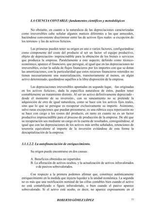 LA CIENCIA CONTABLE: fundamentos científicos y metodológicos
ROBERTO GÓMEZ LÓPEZ 77
No obstante, en cuanto a la naturaleza de las depreciaciones caracterizadas
como irreversibles cabe señalar algunos matices diferentes a las que anteceden,
haciéndose conveniente discriminar entre las de activos fijos reales -a excepción de
los terrenos- y las de activos ficticios.
Las primeras pueden tener su origen en uno o varios factores, configurándose
como componente del coste del producto al ser un factor -el equipo productivo,
objeto de depreciación- imprescindible para la obtención de los bienes o servicios
que produzca la empresa. Paralelamente a este aspecto, definido como técnico-
económico, aparece el financiero, que persigue, al igual que en las depreciaciones no
irreversibles, evitar la salida de flujos financieros por los importes con que se dotan
las amortizaciones, con la particularidad que estos recursos financieros retenidos no
tienen necesariamente una materialización, transitoriamente al menos, en algún
activo determinado, quedándose aquéllos a la libre disposición de la empresa.
Las depreciaciones irreversibles apuntadas en segundo lugar, -las originadas
en los activos ficticios-, dada la específica naturaleza de éstos, pueden tener
contablemente un tratamiento distinto. Al ser un activo definitivamente depreciado -
desde el momento de su inversión-, con su saneamiento no se pretende la
adquisición de otro de igual naturaleza, como se hace con los activos fijos reales,
sino que lo que se persigue es recuperar exclusivamente su importe. Asimismo,
salvo raras excepciones que puedan presentarse, es una rúbrica cuya repercusión no
se hace con cargo a los costes del producto, en tanto en cuanto no es un factor
productivo imprescindible para el proceso de producción de la empresa. De ahí que
su recuperación sea mediante un cargo en la cuenta de resultados, consiguiéndose, al
igual que con las depreciaciones de los activos más arriba señalados, retenciones de
tesorería equivalente al importe de la inversión evitándose de esta forma la
descapitalización de la empresa.
3.1.1.2.2. La autofinanciación de enriquecimiento.
Su origen puede encontrarse en dos causas:
A. Beneficios obtenidos no repartidos
B. La afloración de activos ocultos, y la actualización de activos infravalorados
o de pasivos sobrevalorados.
Con respecto a la primera podemos afirmar que, constituye auténticamente
enriquecimiento en la medida que inyecta liquidez a la unidad económica. La segunda
no es más que una rectificación nominal de las cifras contables bien cuando el activo
no está contabilizado o figura infravalorado, o bien cuando el pasivo aparece
sobrevalorado. Si el activo está oculto, es decir, no aparece expresamente en el
 