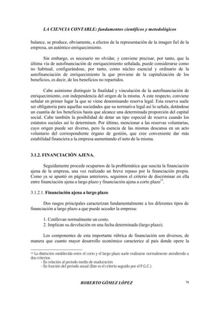 LA CIENCIA CONTABLE: fundamentos científicos y metodológicos
ROBERTO GÓMEZ LÓPEZ 78
balance, se produce, obviamente, a efectos de la representación de la imagen fiel de la
empresa, un auténtico enriquecimiento.
Sin embargo, es necesario no olvidar, y conviene precisar, por tanto, que la
última vía de autofinanciación de enriquecimiento señalada, puede considerarse como
no habitual, configurándose, por tanto, como núcleo esencial y ordinario de la
autofinanciación de enriquecimiento la que proviene de la capitalización de los
beneficios, es decir, de los beneficios no repartidos.
Cabe asimismo distinguir la finalidad y vinculación de la autofinanciación de
enriquecimiento, con independencia del origen de la misma. A este respecto, conviene
señalar en primer lugar la que se viene denominando reserva legal. Esta reserva suele
ser obligatoria para aquellas sociedades que su normativa legal así lo señala, dotándose
un cuantía de los beneficios hasta que alcance una determinada proporción del capital
social. Cabe también la posibilidad de dotar un tipo especial de reserva cuando los
estatutos sociales así lo determinen. Por último, mencionar a las reservas voluntarias,
cuyo origen puede ser diverso, pero la esencia de las mismas descansa en un acto
voluntario del correspondiente órgano de gestión, que cree conveniente dar más
estabilidad financiera a la empresa aumentando el neto de la misma.
3.1.2. FINANCIACIÓN AJENA.
Seguidamente procede ocuparnos de la problemática que suscita la financiación
ajena de la empresa, una vez realizado un breve repaso por la financiación propia.
Como ya se apuntó en páginas anteriores, seguimos el criterio de discriminar en ella
entre financiación ajena a largo plazo y financiación ajena a corto plazo15
.
3.1.2.1. Financiación ajena a largo plazo.
Dos rasgos principales caracterizan fundamentalmente a los diferentes tipos de
financiación a largo plazo a que puede acceder la empresa:
1. Conllevan normalmente un costo.
2. Implican su devolución en una fecha determinada (largo plazo).
Los componentes de esta importante rúbrica de financiación son diversos, de
manera que cuanto mayor desarrollo económico caracterice al país donde opere la
15 La distinción establecida entre el corto y el largo plazo suele realizarse normalmente atendiendo a
dos criterios:
- En relación al período medio de maduración
- En función del período anual (Este es el criterio seguido por el P.G.C.).
 