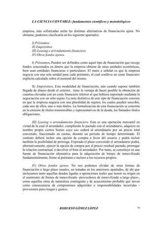 LA CIENCIA CONTABLE: fundamentos científicos y metodológicos
ROBERTO GÓMEZ LÓPEZ 79
empresa, más sofisticadas serán las distintas alternativas de financiación ajena. No
obstante, podemos clasificarla en los siguiente apartados:
I) Préstamos
II) Empréstitos
III) Leasing o arrendamiento financiero
IV) Otros fondos ajenos.
I) Préstamos. Pueden ser definidos como aquel tipo de financiación que recoge
fondos concretados en dinero que la empresa obtiene de otras unidades económicas,
bien sean entidades financieras o particulares. El matiz a señalar es que la empresa
negocia con una sola unidad para cada préstamo, el cual conlleva un coste financiero
explícito calculado sobre el nominal del mismo.
II) Empréstitos. Esta modalidad de financiación, aún cuando supone también
llegada de dinero desde el exterior, tiene la ventaja de hacer posible la obtención de
cuantías elevadas con un coste financiero inferior al que hubiera soportado mediante la
negociación con un sólo sujeto. La nota distintiva de este tipo de financiación consiste
en que la empresa negocia con una pluralidad de sujetos, los cuales pueden suscribir,
cada uno de ellos, uno o más títulos. La formalización de esta financiación se concreta
en la emisión de títulos transmisibles y representativos de la deuda, los llamados títulos
obligaciones.
III) Leasing o arrendamiento financiero. Esta es una operación mercantil en
virtud de la cual el arrendador, cumpliendo lo pactado con el arrendatario, adquiere en
nombre propio ciertos bienes cuyo uso cederá al arrendatario por un precio total
convenido, fraccionado en cuotas, durante un período de tiempo determinado. El
contrato deberá incluir una opción de compra a favor del usuario y podrá incluir
también la posibilidad de prórroga. Expirado el plazo convenido el arrendatario podrá,
alternativamente, ejercer la opción de compra por el precio residual pactado, prorrogar
la relación contractual, o devolver el bien al arrendador. Por tanto, se constituye en una
fuente de financiación alternativa para la adquisición de bienes de inmovilizado
fundamentalmente, frente al préstamo e incluso a los recursos propios.
IV) Otros fondos ajenos. No nos podemos olvidar de otras formas de
financiación a largo plazo usuales, no tratadas en los anteriores apartados, de ahí que
incluyamos tanto aquellas deudas ligadas a operaciones reales que tienen su origen en
el suministro de bienes de inmovilizado -proveedores de inmovilizado a largo plazo-,
como aquellas otras de naturaleza contingente y de acaecimiento probable que sirven
como consecuencia de compromisos adquiridos o responsabilidades incurridas -
provisiones para riesgos y gastos-.
 
