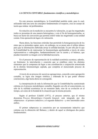 LA CIENCIA CONTABLE: fundamentos científicos y metodológicos
ROBERTO GÓMEZ LÓPEZ 8
En este proceso metodológico, la Contabilidad también mide, para lo cual,
utilizando toda una serie de conceptos fundamentales al respecto, crea un cuerpo de
teoría que ordena tal problemática.
En relación con la medición se encuentra la valoración, ya que las magnitudes
reales se presentan de una manera heterogénea, y con el fin de homogeneizarlas, se
busca un factor de conversión que permita referir todas las magnitudes a una unidad
común. Esta operación da lugar a la valoración.
Hasta ahora, las funciones referidas han permitido la homogeneización de los
entes que se pretenden captar, pero, sin embargo, no se posee aún el reflejo idóneo
para que la información elaborada arroje la utilidad deseada. Es por ello por lo que
la Contabilidad ha de representar la fenomenología aprehendida a través de entes
representativos o subrogados, fundamentalmente con la cuenta y el balance, que
puedan transmitir su imagen con la fidelidad necesaria.
En el proceso de representación de la realidad económica acontece, además,
un fenómeno: la interrelación y conexión que se establece entre los distintos
elementos que la componen da lugar a una coordinación o conjunción armonizada
de la distinta fenomenología captada, que completa al mencionado proceso de
representación.
A través de un proceso de sucesivas agregaciones, conocido como agregación
contable, se logra una imagen sintética y ordenada de la que poder obtener
conclusiones, algo hasta ahora no conseguido.
La interpretación de toda la información que la Contabilidad ha suministrado
culmina en el proceso metodológico contable, llegando con ello al conocimiento, no
sólo de la realidad económica en un momento dado, sino de su evolución en el
tiempo, así como de la bondad de la situación que la misma presente.
Según el profesor Calafell (1971), el proceso anterior, que él mismo
denomina Proceso Metodológico Contable Integral, está integrado por dos
subprocesos - el primero inductivo y el segundo deductivo - y otro intermedio entre
ambos.
El primer subproceso se caracteriza por un razonamiento inductivo que
culmina con la obtención del Balance, y dentro de aquel se distinguen dos partes
fundamentales:
 