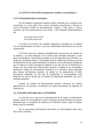 LA CIENCIA CONTABLE: fundamentos científicos y metodológicos
ROBERTO GÓMEZ LÓPEZ 80
3.1.2.1. Financiación ajena a corto plazo.
En este epígrafe recogeremos aquellas deudas contraídas por la empresa cuyo
vencimiento es a corto plazo. Son recursos destinados normalmente a financiar el
activo a corto plazo. Crédito de funcionamiento, exigible a corto plazo, o pasivo
corriente, son otras denominaciones que recibe, y está integrada fundamentalmente
por:
I) Créditos de provisión.
II) Créditos bancarios.
I) Créditos de provisión. Son aquellas obligaciones contraídas por la empresa
con los suministradores de bienes y servicios relacionados directamente con el ciclo
explotacional.
II) Créditos bancarios. Suponen inmediatamente una inyección de liquidez en
la empresa, y se suele distinguir en los mismos entre préstamos bancarios a corto
plazo, de naturaleza y características similares a los de largo plazo pero referidos a un
tiempo de vencimiento menor, y las llamadas líneas de crédito que constituye otro tipo
de financiación del que puede beneficiarse la empresa, con la característica añadida de
que la empresa no tiene necesidad de disponer en un solo acto de la totalidad de la
misma, sino que puede hacer disposiciones parciales a medida de sus necesidades.
Igualmente, cuando sus circunstancias financieras se lo permitan, queda capacitada
para efectuar devoluciones parciales, sin rebasar en sus disposiciones el límite
previamente estipulado. En este tipo de financiación, el correspondiente coste
financiero no está en función de la cantidad de financiación disponible, sino de lo
realmente dispuesto.
Además, los créditos de funcionamiento incluyen, asimismo, los créditos
administrativos, de personal y accionistas, los créditos procedentes de empresas de
factoring, etc.
3.2. ANÁLISIS CONTABLE DE LA INVERSIÓN.
La inversión no es más que la materialización de las fuentes de financiación
propias y ajenas. En otras palabras, el activo constituye una inmovilización de recursos
financieros que es susceptible de clasificarse de diferentes formas, según el enfoque
desde el que se contemple.
Así, en una primera discriminación del mismo, se suele distinguir entre activo
fijo y activo circulante.
 