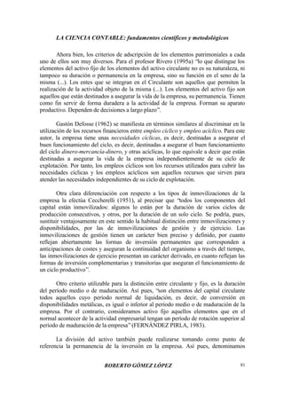 LA CIENCIA CONTABLE: fundamentos científicos y metodológicos
ROBERTO GÓMEZ LÓPEZ 81
Ahora bien, los criterios de adscripción de los elementos patrimoniales a cada
uno de ellos son muy diversos. Para el profesor Rivero (1995a) “lo que distingue los
elementos del activo fijo de los elementos del activo circulante no es su naturaleza, ni
tampoco su duración o permanencia en la empresa, sino su función en el seno de la
misma (...). Los entes que se integran en el Circulante son aquellos que permiten la
realización de la actividad objeto de la misma (...). Los elementos del activo fijo son
aquellos que están destinados a asegurar la vida de la empresa, su permanencia. Tienen
como fin servir de forma duradera a la actividad de la empresa. Forman su aparato
productivo. Dependen de decisiones a largo plazo”.
Gastón Defosse (1962) se manifiesta en términos similares al discriminar en la
utilización de los recursos financieros entre empleo cíclico y empleo acíclico. Para este
autor, la empresa tiene unas necesidades cíclicas, es decir, destinadas a asegurar el
buen funcionamiento del ciclo, es decir, destinadas a asegurar el buen funcionamiento
del ciclo dinero-mercancía-dinero, y otras acíclicas, lo que equivale a decir que están
destinadas a asegurar la vida de la empresa independientemente de su ciclo de
explotación. Por tanto, los empleos cíclicos son los recursos utilizados para cubrir las
necesidades cíclicas y los empleos acíclicos son aquellos recursos que sirven para
atender las necesidades independientes de su ciclo de explotación.
Otra clara diferenciación con respecto a los tipos de inmovilizaciones de la
empresa la efectúa Ceccherelli (1951), al precisar que “todos los componentes del
capital están inmovilizados: algunos lo están por la duración de varios ciclos de
producción consecutivos, y otros, por la duración de un solo ciclo. Se podría, pues,
sustituir ventajosamente en este sentido la habitual distinción entre inmovilizaciones y
disponibilidades, por las de inmovilizaciones de gestión y de ejercicio. Las
inmovilizaciones de gestión tienen un carácter bien preciso y definido, por cuanto
reflejan abiertamente las formas de inversión permanentes que corresponden a
anticipaciones de costes y aseguran la continuidad del organismo a través del tiempo,
las inmovilizaciones de ejercicio presentan un carácter derivado, en cuanto reflejan las
formas de inversión complementarias y transitorias que aseguran el funcionamiento de
un ciclo productivo”.
Otro criterio utilizable para la distinción entre circulante y fijo, es la duración
del período medio o de maduración. Así pues, “son elementos del capital circulante
todos aquellos cuyo período normal de liquidación, es decir, de conversión en
disponibilidades metálicas, es igual o inferior al período medio o de maduración de la
empresa. Por el contrario, consideramos activo fijo aquellos elementos que en el
normal acontecer de la actividad empresarial tengan un período de rotación superior al
período de maduración de la empresa”(FERNÁNDEZ PIRLA, 1983).
La división del activo también puede realizarse tomando como punto de
referencia la permanencia de la inversión en la empresa. Así pues, denominamos
 