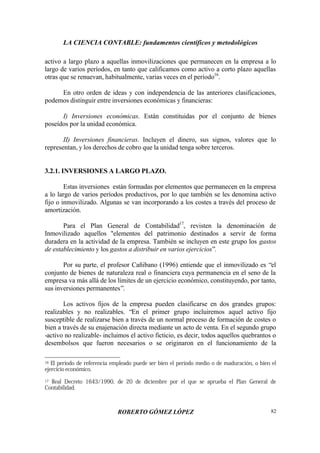LA CIENCIA CONTABLE: fundamentos científicos y metodológicos
ROBERTO GÓMEZ LÓPEZ 82
activo a largo plazo a aquellas inmovilizaciones que permanecen en la empresa a lo
largo de varios períodos, en tanto que calificamos como activo a corto plazo aquellas
otras que se renuevan, habitualmente, varias veces en el período16
.
En otro orden de ideas y con independencia de las anteriores clasificaciones,
podemos distinguir entre inversiones económicas y financieras:
I) Inversiones económicas. Están constituidas por el conjunto de bienes
poseídos por la unidad económica.
II) Inversiones financieras. Incluyen el dinero, sus signos, valores que lo
representan, y los derechos de cobro que la unidad tenga sobre terceros.
3.2.1. INVERSIONES A LARGO PLAZO.
Estas inversiones están formadas por elementos que permanecen en la empresa
a lo largo de varios períodos productivos, por lo que también se les denomina activo
fijo o inmovilizado. Algunas se van incorporando a los costes a través del proceso de
amortización.
Para el Plan General de Contabilidad17
, revisten la denominación de
Inmovilizado aquellos "elementos del patrimonio destinados a servir de forma
duradera en la actividad de la empresa. También se incluyen en este grupo los gastos
de establecimiento y los gastos a distribuir en varios ejercicios”.
Por su parte, el profesor Cañibano (1996) entiende que el inmovilizado es “el
conjunto de bienes de naturaleza real o financiera cuya permanencia en el seno de la
empresa va más allá de los límites de un ejercicio económico, constituyendo, por tanto,
sus inversiones permanentes”.
Los activos fijos de la empresa pueden clasificarse en dos grandes grupos:
realizables y no realizables. “En el primer grupo incluiremos aquel activo fijo
susceptible de realizarse bien a través de un normal proceso de formación de costes o
bien a través de su enajenación directa mediante un acto de venta. En el segundo grupo
-activo no realizable- incluimos el activo ficticio, es decir, todos aquellos quebrantos o
desembolsos que fueron necesarios o se originaron en el funcionamiento de la
16 El período de referencia empleado puede ser bien el período medio o de maduración, o bien el
ejercicio económico.
17 Real Decreto 1643/1990, de 20 de diciembre por el que se aprueba el Plan General de
Contabilidad.
 