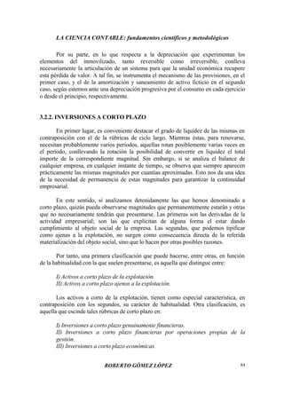 LA CIENCIA CONTABLE: fundamentos científicos y metodológicos
ROBERTO GÓMEZ LÓPEZ 84
Por su parte, en lo que respecta a la depreciación que experimentan los
elementos del inmovilizado, tanto reversible como irreversible, conlleva
necesariamente la articulación de un sistema para que la unidad económica recupere
esta pérdida de valor. A tal fin, se instrumenta el mecanismo de las provisiones, en el
primer caso, y el de la amortización y saneamiento de activo ficticio en el segundo
caso, según estemos ante una depreciación progresiva por el consumo en cada ejercicio
o desde el principio, respectivamente.
3.2.2. INVERSIONES A CORTO PLAZO
En primer lugar, es conveniente destacar el grado de liquidez de las mismas en
contraposición con el de la rúbricas de ciclo largo. Mientras éstas, para renovarse,
necesitan probablemente varios períodos, aquellas rotan posiblemente varias veces en
el período, conllevando la rotación la posibilidad de convertir en liquidez el total
importe de la correspondiente magnitud. Sin embargo, si se analiza el balance de
cualquier empresa, en cualquier instante de tiempo, se observa que siempre aparecen
prácticamente las mismas magnitudes por cuantías aproximadas. Esto nos da una idea
de la necesidad de permanencia de estas magnitudes para garantizar la continuidad
empresarial.
En este sentido, si analizamos detenidamente las que hemos denominado a
corto plazo, quizás pueda observarse magnitudes que permanentemente estarán y otras
que no necesariamente tendrán que presentarse. Las primeras son las derivadas de la
actividad empresarial; son las que explicitan de alguna forma el estar dando
cumplimiento al objeto social de la empresa. Las segundas, que podemos tipificar
como ajenas a la explotación, no surgen como consecuencia directa de la referida
materialización del objeto social, sino que lo hacen por otras posibles razones.
Por tanto, una primera clasificación que puede hacerse, entre otras, en función
de la habitualidad con la que suelen presentarse, es aquella que distingue entre:
I) Activos a corto plazo de la explotación.
II) Activos a corto plazo ajenos a la explotación.
Los activos a corto de la explotación, tienen como especial característica, en
contraposición con los segundos, su carácter de habitualidad. Otra clasificación, es
aquella que escinde tales rúbricas de corto plazo en:
I) Inversiones a corto plazo genuinamente financieras.
II) Inversiones a corto plazo financieras por operaciones propias de la
gestión.
III) Inversiones a corto plazo económicas.
 