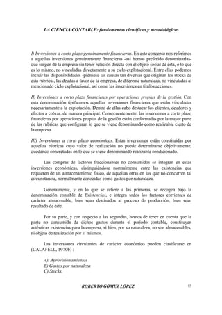 LA CIENCIA CONTABLE: fundamentos científicos y metodológicos
ROBERTO GÓMEZ LÓPEZ 85
I) Inversiones a corto plazo genuinamente financieras. En este concepto nos referimos
a aquellas inversiones genuinamente financieras -así hemos preferido denominarlas-
que surgen de la empresa sin tener relación directa con el objeto social de ésta, o lo que
es lo mismo, no vinculadas directamente a su ciclo explotacional. Entre ellas podemos
incluir las disponibilidades -piénsese las causas tan diversas que originan los stocks de
esta rúbrica-, las deudas a favor de la empresa, de diferente naturaleza, no vinculadas al
mencionado ciclo explotacional, así como las inversiones en títulos acciones.
II) Inversiones a corto plazo financieras por operaciones propias de la gestión. Con
esta denominación tipificamos aquellas inversiones financieras que están vinculadas
necesariamente a la explotación. Dentro de ellas cabo destacar los clientes, deudores y
efectos a cobrar, de manera principal. Consecuentemente, las inversiones a corto plazo
financieras por operaciones propias de la gestión están conformadas por la mayor parte
de las rúbricas que configuran lo que se viene denominando como realizable cierto de
la empresa.
III) Inversiones a corto plazo económicas. Estas inversiones están constituidas por
aquellas rúbricas cuyo valor de realización no puede determinarse objetivamente,
quedando concretadas en lo que se viene denominando realizable condicionado.
Las compras de factores fraccionables no consumidos se integran en estas
inversiones económicas, distinguiéndose normalmente entre las existencias que
requieren de un almacenamiento físico, de aquellas otras en las que no concurren tal
circunstancia, normalmente conocidas como gastos por naturaleza.
Generalmente, y en lo que se refiere a las primeras, se recogen bajo la
denominación contable de Existencias, e integra todos los factores corrientes de
carácter almacenable, bien sean destinados al proceso de producción, bien sean
resultado de éste.
Por su parte, y con respecto a las segundas, hemos de tener en cuenta que la
parte no consumida de dichos gastos durante el período contable, constituyen
auténticas existencias para la empresa, si bien, por su naturaleza, no son almacenables,
ni objeto de realización por si mismos.
Las inversiones circulantes de carácter económico pueden clasificarse en
(CALAFELL, 1970b) :
A). Aprovisionamientos
B) Gastos por naturaleza
C) Stocks.
 
