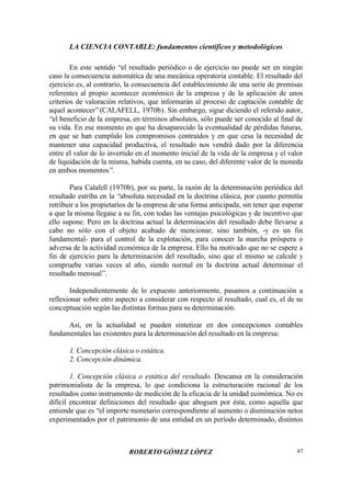 LA CIENCIA CONTABLE: fundamentos científicos y metodológicos
ROBERTO GÓMEZ LÓPEZ 87
En este sentido “el resultado periódico o de ejercicio no puede ser en ningún
caso la consecuencia automática de una mecánica operatoria contable. El resultado del
ejercicio es, al contrario, la consecuencia del establecimiento de una serie de premisas
referentes al propio acontecer económico de la empresa y de la aplicación de unos
criterios de valoración relativos, que informarán al proceso de captación contable de
aquel acontecer”(CALAFELL, 1970b). Sin embargo, sigue diciendo el referido autor,
“el beneficio de la empresa, en términos absolutos, sólo puede ser conocido al final de
su vida. En ese momento en que ha desaparecido la eventualidad de pérdidas futuras,
en que se han cumplido los compromisos contraídos y en que cesa la necesidad de
mantener una capacidad productiva, el resultado nos vendrá dado por la diferencia
entre el valor de lo invertido en el momento inicial de la vida de la empresa y el valor
de liquidación de la misma, habida cuenta, en su caso, del diferente valor de la moneda
en ambos momentos”.
Para Calafell (1970b), por su parte, la razón de la determinación periódica del
resultado estriba en la “absoluta necesidad en la doctrina clásica, por cuanto permitía
retribuir a los propietarios de la empresa de una forma anticipada, sin tener que esperar
a que la misma llegase a su fin, con todas las ventajas psicológicas y de incentivo que
ello supone. Pero en la doctrina actual la determinación del resultado debe llevarse a
cabo no sólo con el objeto acabado de mencionar, sino también, -y es un fin
fundamental- para el control de la explotación, para conocer la marcha próspera o
adversa de la actividad económica de la empresa. Ello ha motivado que no se espere a
fin de ejercicio para la determinación del resultado, sino que el mismo se calcule y
compruebe varias veces al año, siendo normal en la doctrina actual determinar el
resultado mensual”.
Independientemente de lo expuesto anteriormente, pasamos a continuación a
reflexionar sobre otro aspecto a considerar con respecto al resultado, cual es, el de su
conceptuación según las distintas formas para su determinación.
Así, en la actualidad se pueden sintetizar en dos concepciones contables
fundamentales las existentes para la determinación del resultado en la empresa:
1. Concepción clásica o estática.
2. Concepción dinámica.
1. Concepción clásica o estática del resultado. Descansa en la consideración
patrimonialista de la empresa, lo que condiciona la estructuración racional de los
resultados como instrumento de medición de la eficacia de la unidad económica. No es
difícil encontrar definiciones del resultado que aboguen por ésta, como aquella que
entiende que es “el importe monetario correspondiente al aumento o disminución netos
experimentados por el patrimonio de una entidad en un período determinado, distintos
 