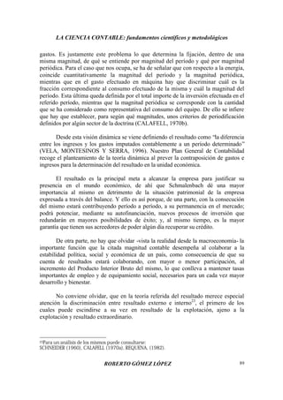 LA CIENCIA CONTABLE: fundamentos científicos y metodológicos
ROBERTO GÓMEZ LÓPEZ 89
gastos. Es justamente este problema lo que determina la fijación, dentro de una
misma magnitud, de qué se entiende por magnitud del período y qué por magnitud
periódica. Para el caso que nos ocupa, se ha de señalar que con respecto a la energía,
coincide cuantitativamente la magnitud del período y la magnitud periódica,
mientras que en el gasto efectuado en máquina hay que discriminar cuál es la
fracción correspondiente al consumo efectuado de la misma y cuál la magnitud del
período. Esta última queda definida por el total importe de la inversión efectuada en el
referido período, mientras que la magnitud periódica se corresponde con la cantidad
que se ha considerado como representativa del consumo del equipo. De ello se infiere
que hay que establecer, para según qué magnitudes, unos criterios de periodificación
definidos por algún sector de la doctrina (CALAFELL, 1970b).
Desde esta visión dinámica se viene definiendo el resultado como “la diferencia
entre los ingresos y los gastos imputados contablemente a un período determinado”
(VELA, MONTESINOS Y SERRA, 1996). Nuestro Plan General de Contabilidad
recoge el planteamiento de la teoría dinámica al prever la contraposición de gastos e
ingresos para la determinación del resultado en la unidad económica.
El resultado es la principal meta a alcanzar la empresa para justificar su
presencia en el mundo económico, de ahí que Schmalenbach dé una mayor
importancia al mismo en detrimento de la situación patrimonial de la empresa
expresada a través del balance. Y ello es así porque, de una parte, con la consecución
del mismo estará contribuyendo período a período, a su permanencia en el mercado;
podrá potenciar, mediante su autofinanciación, nuevos procesos de inversión que
redundarán en mayores posibilidades de éxito; y, al mismo tiempo, es la mayor
garantía que tienen sus acreedores de poder algún día recuperar su crédito.
De otra parte, no hay que olvidar -vista la realidad desde la macroeconomía- la
importante función que la citada magnitud contable desempeña al colaborar a la
estabilidad política, social y económica de un país, como consecuencia de que su
cuenta de resultados estará colaborando, con mayor o menor participación, al
incremento del Producto Interior Bruto del mismo, lo que conlleva a mantener tasas
importantes de empleo y de equipamiento social, necesarios para un cada vez mayor
desarrollo y bienestar.
No conviene olvidar, que en la teoría referida del resultado merece especial
atención la discriminación entre resultado externo e interno23
, el primero de los
cuales puede escindirse a su vez en resultado de la explotación, ajeno a la
explotación y resultado extraordinario.
23Para un análisis de los mismos puede consultarse:
SCHNEIDER (1960), CALAFELL (1970a), REQUENA, (1982).
 