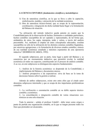 LA CIENCIA CONTABLE: fundamentos científicos y metodológicos
ROBERTO GÓMEZ LÓPEZ 9
1) Una de naturaleza científica, en la que se lleva a cabo la captación,
simbolización, medida y valoración de la realidad económica.
2) Otra de naturaleza técnico-formal, que se ocupa de la representación,
coordinación e integración de dicha realidad hasta llegar a la formulación
del Balance de situación.
“La utilización del método inductivo queda patente en cuanto que la
Contabilidad parte de la observación de hechos, fenómenos o realidades particulares,
hechos contables susceptibles de ser captados y representados, de tal forma que,
aislándolos de otros, los capta, interpreta, mide y valora, a través del análisis
precontable. Así, mediante el empleo de entes conceptuales adecuados, resultan
susceptibles no sólo de la utilización de los distintos sistemas contables llegándose,
por sucesivas agregaciones, a la formulación de diversos estados contables, síntesis
de esa realidad económica estudiada y máximos exponentes de esta operatoria
inductiva”(RODRÍGUEZ ARIZA, 1992).
El segundo subproceso, por su parte, tiene lugar a partir del Balance y se
caracteriza por un razonamiento deductivo que permitirá revelar la realidad
económica en todos sus aspectos, constituyendo así el proceso de análisis contable.
A su vez, en este subproceso se distinguen dos aspectos fundamentales:
1.- Análisis de la historia económica: se desprende de la Contabilidad, e
implícitamente del Balance y documentos anexos.
2.- Análisis prospectivo o de expectativas: sirve de base en la toma de
decisiones futuras sobre la gestión a realizar.
Además de ambos subprocesos, existe otro entre ellos que el citado autor
denomina subproceso intermedio y que se ocupa de dos importantes problemáticas
contables:
1.- La verificación o constatación contable en su doble aspecto técnico-
contable y económico.
2.- La consolidación o integración contable de varias situaciones eco-
nómicas en una sola situación.
Todo lo anterior - señala el profesor Calafell - debe tener como origen o
punto de partida una organización contable, en la que se tengan presente todos los
fines que pretenden ser alcanzados.
 