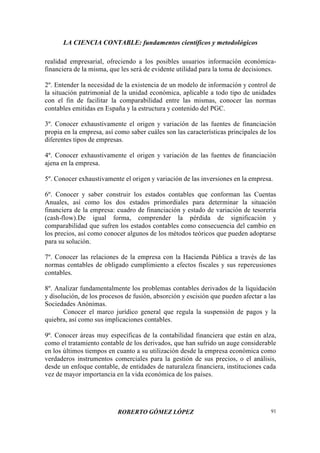 LA CIENCIA CONTABLE: fundamentos científicos y metodológicos
ROBERTO GÓMEZ LÓPEZ 91
realidad empresarial, ofreciendo a los posibles usuarios información económica-
financiera de la misma, que les será de evidente utilidad para la toma de decisiones.
2º. Entender la necesidad de la existencia de un modelo de información y control de
la situación patrimonial de la unidad económica, aplicable a todo tipo de unidades
con el fin de facilitar la comparabilidad entre las mismas, conocer las normas
contables emitidas en España y la estructura y contenido del PGC.
3º. Conocer exhaustivamente el origen y variación de las fuentes de financiación
propia en la empresa, así como saber cuáles son las características principales de los
diferentes tipos de empresas.
4º. Conocer exhaustivamente el origen y variación de las fuentes de financiación
ajena en la empresa.
5º. Conocer exhaustivamente el origen y variación de las inversiones en la empresa.
6º. Conocer y saber construir los estados contables que conforman las Cuentas
Anuales, así como los dos estados primordiales para determinar la situación
financiera de la empresa: cuadro de financiación y estado de variación de tesorería
(cash-flow).De igual forma, comprender la pérdida de significación y
comparabilidad que sufren los estados contables como consecuencia del cambio en
los precios, así como conocer algunos de los métodos teóricos que pueden adoptarse
para su solución.
7º. Conocer las relaciones de la empresa con la Hacienda Pública a través de las
normas contables de obligado cumplimiento a efectos fiscales y sus repercusiones
contables.
8º. Analizar fundamentalmente los problemas contables derivados de la liquidación
y disolución, de los procesos de fusión, absorción y escisión que pueden afectar a las
Sociedades Anónimas.
Conocer el marco jurídico general que regula la suspensión de pagos y la
quiebra, así como sus implicaciones contables.
9º. Conocer áreas muy específicas de la contabilidad financiera que están en alza,
como el tratamiento contable de los derivados, que han sufrido un auge considerable
en los últimos tiempos en cuanto a su utilización desde la empresa económica como
verdaderos instrumentos comerciales para la gestión de sus precios, o el análisis,
desde un enfoque contable, de entidades de naturaleza financiera, instituciones cada
vez de mayor importancia en la vida económica de los países.
 