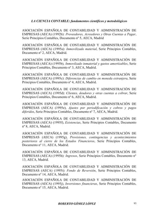 LA CIENCIA CONTABLE: fundamentos científicos y metodológicos
ROBERTO GÓMEZ LÓPEZ 93
ASOCIACIÓN ESPAÑOLA DE CONTABILIDAD Y ADMINISTRACIÓN DE
EMPRESAS (AECA) (1992b): Proveedores, Acreedores y Otras Cuentas a Pagar,
Serie Principios Contables, Documento nº 5, AECA, Madrid
ASOCIACIÓN ESPAÑOLA DE CONTABILIDAD Y ADMINISTRACIÓN DE
EMPRESAS (AECA) (1995a): Inmovilizado material, Serie Principios Contables,
Documento nº 2, AECA, Madrid.
ASOCIACIÓN ESPAÑOLA DE CONTABILIDAD Y ADMINISTRACIÓN DE
EMPRESAS (AECA) (1995b), Inmovilzado inmaterial y gastos amortizables, Serie
Principios Contables, Documento nº 3, AECA, Madrid.
ASOCIACIÓN ESPAÑOLA DE CONTABILIDAD Y ADMINISTRACIÓN DE
EMPRESAS (AECA) (1995c): Diferencias de cambio en moneda extranjera, Serie
Principios Contables, Documento nº 4, AECA, Madrid.
ASOCIACIÓN ESPAÑOLA DE CONTABILIDAD Y ADMINISTRACIÓN DE
EMPRESAS (AECA) (1995d): Clientes, deudores y otras cuentas a cobrar, Serie
Principios Contables, Documento nº 6, AECA, Madrid.
ASOCIACIÓN ESPAÑOLA DE CONTABILIDAD Y ADMINISTRACIÓN DE
EMPRESAS (AECA) (1995e), Ajustes por periodificación y cobros y pagos
diferidos, Serie Principios Contables, Documento nº 7, AECA, Madrid.
ASOCIACIÓN ESPAÑOLA DE CONTABILIDAD Y ADMINISTRACIÓN DE
EMPRESAS (AECA) (1995f), Existencias, Serie Principios Contables, Documento
nº 8, AECA, Madrid.
ASOCIACIÓN ESPAÑOLA DE CONTABILIDAD Y ADMINISTRACIÓN DE
EMPRESAS (AECA) (1995g), Provisiones, contingencias y acontecimientos
posteriores al cierre de los Estados Financieros, Serie Principios Contables,
Documento nº 11, AECA, Madrid.
ASOCIACIÓN ESPAÑOLA DE CONTABILIDAD Y ADMINISTRACIÓN DE
EMPRESAS (AECA) (1995h): Ingresos, Serie Principios Contables, Documento nº
13, AECA, Madrid.
ASOCIACIÓN ESPAÑOLA DE CONTABILIDAD Y ADMINISTRACIÓN DE
EMPRESAS (AECA) (1995i): Fondo de Reversión, Serie Principios Contables,
Documento nº 14, AECA, Madrid.
ASOCIACIÓN ESPAÑOLA DE CONTABILIDAD Y ADMINISTRACIÓN DE
EMPRESAS (AECA) (1995j), Inversiones financieras, Serie Principios Contables,
Documento nº 15, AECA, Madrid.
 