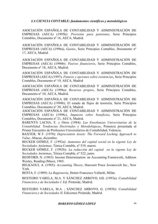 LA CIENCIA CONTABLE: fundamentos científicos y metodológicos
ROBERTO GÓMEZ LÓPEZ 94
ASOCIACIÓN ESPAÑOLA DE CONTABILIDAD Y ADMINISTRACIÓN DE
EMPRESAS (AECA) (1995k): Provisión para pensiones, Serie Principios
Contables, Documento nº 16, AECA, Madrid.
ASOCIACIÓN ESPAÑOLA DE CONTABILIDAD Y ADMINISTRACIÓN DE
EMPRESAS (AECA) (1996a), Gastos, Serie Principios Contables, Documento nº
17, AECA, Madrid.
ASOCIACIÓN ESPAÑOLA DE CONTABILIDAD Y ADMINISTRACIÓN DE
EMPRESAS (AECA) (1996b): Pasivos financieros, Serie Principios Contables,
Documento nº 18, AECA, Madrid.
ASOCIACIÓN ESPAÑOLA DE CONTABILIDAD Y ADMINISTRACIÓN DE
EMPRESAS (AECA) (1997), Futuros y opciones sobre existencias, Serie Principios
Contables, Documento nº 19, AECA, Madrid
ASOCIACIÓN ESPAÑOLA DE CONTABILIDAD Y ADMINISTRACIÓN DE
EMPRESAS (AECA) (1998a): Recursos propios, Serie Principios Contables,
Documento nº 10, AECA, Madrid.
ASOCIACIÓN ESPAÑOLA DE CONTABILIDAD Y ADMINISTRACIÓN DE
EMPRESAS (AECA) (1998b), El estado de flujos de tesorería, Serie Principios
Contables, Documento nº 20, AECA, Madrid.
ASOCIACIÓN ESPAÑOLA DE CONTABILIDAD Y ADMINISTRACIÓN DE
EMPRESAS (AECA) (1998c), Impuesto sobre beneficios, Serie Principios
Contables, Documento nº 21, AECA, Madrid.
BARENYS LACHA, E. y Otros (1984): Las Enseñanzas Universitarias de la
Contabilidad. Tendencias Doctrinales y Metodológicas, Ponencia presentada al
Primer Encuentro de Profesores Universitarios de Contabilidad, Valencia.
BAXTER, W.T. (1970): Depreciation Assets: The Forward Locking Approach to
Value, Abacus, diciembre.
BECKER GÓMEZ, F. (1992a): Aumentos del capital social en la vigente Ley de
Sociedades Anónimas, Ténica Contable, nº 519, marzo.
BECKER GÓMEZ, F. (1992b): La reducción del capital en la vigente Ley de
Sociedades Anónimas, Ténica Contable, nº 522, junio.
BEDFORD, N. (1965): Income Determination: an Accounting Framework, Addison
Wesley, Reading (Mass), 1965.
BELKAOUI, A. (1985): Accounting Theory, Harcourt Prace Jovanovich Inc., New
York.
BESTA, F. (1909): La Ragionería, Dottor Francesco Vallardi, Milán.
BESTEIRO VARELA, M.A. Y SÁNCHEZ ARROYO, GIL (1993a): Contabilidad
Financiera y de Sociedades I. Ed. Pirámide, Madrid.
BESTEIRO VARELA, M.A. ; SÁNCHEZ ARROYO, G. (1993b): Contabilidad
Financiera y de Sociedades II, Ediciones Pirámide, Madrid.
 