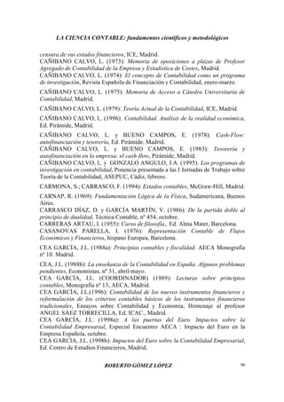 LA CIENCIA CONTABLE: fundamentos científicos y metodológicos
ROBERTO GÓMEZ LÓPEZ 96
censura de sus estados financieros, ICE, Madrid.
CAÑIBANO CALVO, L. (1973): Memoria de oposiciones a plazas de Profesor
Agregado de Contabilidad de la Empresa y Estadística de Costes, Madrid.
CAÑIBANO CALVO, L. (1974): El concepto de Contabilidad como un programa
de investigación, Revista Española de Financiación y Contabilidad, enero-marzo.
CAÑIBANO CALVO, L. (1975): Memoria de Acceso a Cátedra Universitaria de
Contabilidad, Madrid.
CAÑIBANO CALVO, L. (1979): Teoría Actual de la Contabilidad, ICE, Madrid.
CAÑIBANO CALVO, L. (1996): Contabilidad. Análisis de la realidad económica,
Ed. Pirámide, Madrid.
CAÑIBANO CALVO, L. y BUENO CAMPOS, E. (1978): Cash-Flow:
autofinanciación y tesorería, Ed. Pirámide, Madrid.
CAÑIBANO CALVO, L. y BUENO CAMPOS, E. (1983): Tesorería y
autofinanciación en la empresa: el cash-flow, Pirámide, Madrid.
CAÑIBANO CALVO, L. y GONZALO ANGULO, J.A. (1995): Los programas de
investigación en contabilidad, Ponencia presentada a las I Jornadas de Trabajo sobre
Teoría de la Contabilidad, ASEPUC, Cádiz, febrero.
CARMONA, S.; CARRASCO, F. (1994): Estados contables, McGraw-Hill, Madrid.
CARNAP, R. (1969): Fundamentación Lógica de la Física, Sudamericana, Buenos
Aires.
CARRASCO DÍAZ, D. y GARCÍA MARTÍN, V. (1986): De la partida doble al
principio de dualidad, Técnica Contable, nº 454, octubre.
CARRERAS ARTAU, I. (1955): Curso de filosofía,. Ed. Alma Mater, Barcelona.
CASANOVAS PARELLA, I. (1976): Representación Contable de Flujos
Económicos y Financieros, hispano Europea, Barcelona.
CEA GARCÍA, J.L. (1988a): Principios contables y fiscalidad. AECA Monografía
nº 10. Madrid.
CEA, J.L. (1988b): La enseñanza de la Contabilidad en España. Algunos problemas
pendientes, Economistas, nº 31, abril-mayo.
CEA GARCÍA, J.L. (COORDINADOR) (1989): Lecturas sobre principios
contables, Monografía nº 13, AECA, Madrid.
CEA GARCÍA, J.L.(1996): Contabilidad de los nuevos instrumentos financieros y
reformulación de los criterios contables básicos de los instrumentos financieros
tradicionales, Ensayos sobre Contabilidad y Economía, Homenaje al profesor
ANGEL SÁEZ TORRECILLA, Ed. ICAC., Madrid.
CEA GARCÍA, J.L. (1998a): A las puertas del Euro. Impactos sobre la
Contabilidad Empresarial, Especial Encuentro AECA : Impacto del Euro en la
Empresa Española, octubre.
CEA GARCIA, J.L. (1998b): Impactos del Euro sobre la Contabilidad Empresarial,
Ed. Centro de Estudios Financieros, Madrid.
 