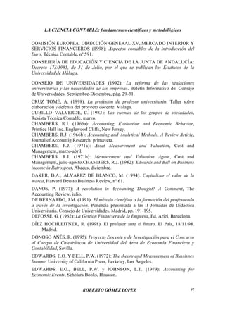 LA CIENCIA CONTABLE: fundamentos científicos y metodológicos
ROBERTO GÓMEZ LÓPEZ 97
COMISIÓN EUROPEA. DIRECCIÓN GENERAL XV, MERCADO INTERIOR Y
SERVICIOS FINANCIEROS (1998): Aspectos contables de la introducción del
Euro, Técnica Contable, nº 591.
CONSEJERÍA DE EDUCACIÓN Y CIENCIA DE LA JUNTA DE ANDALUCÍA:
Decreto 173/1985, de 31 de Julio, por el que se publican los Estatutos de la
Universidad de Málaga.
CONSEJO DE UNIVERSIDADES (1992): La reforma de las titulaciones
universitarias y las necesidades de las empresas. Boletín Informativo del Consejo
de Universidades. Septiembre-Diciembre, pág. 29-31.
CRUZ TOMÉ, A. (1998). La profesión de profesor universitario. Taller sobre
elaboración y defensa del proyecto docente. Málaga.
CUBILLO VALVERDE, C. (1983): Las cuentas de los grupos de sociedades,
Revista Técnica Contable, marzo.
CHAMBERS, R.J. (1966a): Accounting, Evaluation and Economic Behavior,
Printice Hall Inc. Englewood Cliffs, New Jersey.
CHAMBERS, R.J. (1966b): Accounting and Analytical Methods. A Review Article,
Journal of Accountig Research, primavera.
CHAMBERS, R.J. (1971a): Asset Measurement and Valuation, Cost and
Management, marzo-abril.
CHAMBERS, R.J. (1971b): Measurement and Valuation Again, Cost and
Management, julio-agosto.CHAMBERS, R.J. (1982): Edwards and Bell on Business
income in Retrospect, Abacus, diciembre.
DAKER, D.A.; ÁLVAREZ DE BLANCO, M. (1994): Capitalizar el valor de la
marca, Harvard Deusto Business Review, nº 61.
DANOS, P. (1977): A revolution in Accounting Thought? A Comment, The
Accounting Review, julio.
DE BERNARDO, J.M. (1991). El método científico o la formación del profesorado
a través de la investigación. Ponencia presentada a las II Jornadas de Didáctica
Universitaria. Consejo de Universidades. Madrid, pp. 191-195.
DEFOSSE, G. (1962): La Gestión Financiera de la Empresa, Ed. Ariel, Barcelona.
DÍEZ HOCHLEITNER, R. (1998). El profesor ante el futuro. El País, 18/11/98.
Madrid.
DONOSO ANÉS, R. (1995): Proyecto Docente y de Investigación para el Concurso
al Cuerpo de Catedráticos de Universidad del Área de Economía Financiera y
Contabilidad, Sevilla.
EDWARDS, E.O. Y BELL, P.W. (1972): The theory and Measurement of Bussisnes
Income, University of California Press, Berkeley, Los Ángeles.
EDWARDS, E.O., BELL, P.W. y JOHNSON, L.T. (1979): Accounting for
Economic Events, Scholars Books, Houston.
 