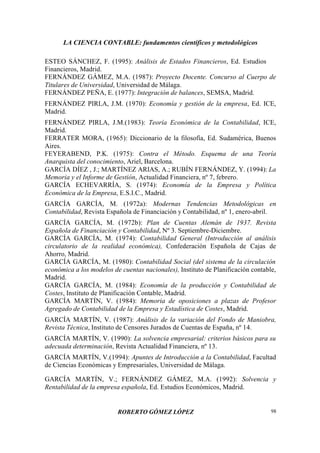 LA CIENCIA CONTABLE: fundamentos científicos y metodológicos
ROBERTO GÓMEZ LÓPEZ 98
ESTEO SÁNCHEZ, F. (1995): Análisis de Estados Financieros, Ed. Estudios
Financieros, Madrid.
FERNÁNDEZ GÁMEZ, M.A. (1987): Proyecto Docente. Concurso al Cuerpo de
Titulares de Universidad, Universidad de Málaga.
FERNÁNDEZ PEÑA, E. (1977): Integración de balances, SEMSA, Madrid.
FERNÁNDEZ PIRLA, J.M. (1970): Economía y gestión de la empresa, Ed. ICE,
Madrid.
FERNÁNDEZ PIRLA, J.M.(1983): Teoría Económica de la Contabilidad, ICE,
Madrid.
FERRATER MORA, (1965): Diccionario de la filosofía, Ed. Sudamérica, Buenos
Aires.
FEYERABEND, P.K. (1975): Contra el Método. Esquema de una Teoría
Anarquista del conocimiento, Ariel, Barcelona.
GARCÍA DÍEZ , J.; MARTÍNEZ ARIAS, A.; RUBÍN FERNÁNDEZ, Y. (1994): La
Memoria y el Informe de Gestión, Actualidad Financiera, nº 7, febrero.
GARCÍA ECHEVARRÍA, S. (1974): Economía de la Empresa y Política
Económica de la Empresa, E.S.I.C., Madrid.
GARCÍA GARCÍA, M. (1972a): Modernas Tendencias Metodológicas en
Contabilidad, Revista Española de Financiación y Contabilidad, nº 1, enero-abril.
GARCÍA GARCÍA, M. (1972b): Plan de Cuentas Alemán de 1937. Revista
Española de Financiación y Contabilidad, Nº 3. Septiembre-Diciembre.
GARCÍA GARCÍA, M. (1974): Contabilidad General (Introducción al análisis
circulatorio de la realidad económica), Confederación Española de Cajas de
Ahorro, Madrid.
GARCÍA GARCÍA, M. (1980): Contabilidad Social (del sistema de la circulación
económica a los modelos de cuentas nacionales), Instituto de Planificación contable,
Madrid.
GARCÍA GARCÍA, M. (1984): Economía de la producción y Contabilidad de
Costes, Instituto de Planificación Contable, Madrid.
GARCÍA MARTÍN, V. (1984): Memoria de oposiciones a plazas de Profesor
Agregado de Contabilidad de la Empresa y Estadística de Costes, Madrid.
GARCÍA MARTÍN, V. (1987): Análisis de la variación del Fondo de Maniobra,
Revista Técnica, Instituto de Censores Jurados de Cuentas de España, nº 14.
GARCÍA MARTÍN, V. (1990): La solvencia empresarial: criterios básicos para su
adecuada determinación, Revista Actualidad Financiera, nº 13.
GARCÍA MARTÍN, V.(1994): Apuntes de Introducción a la Contabilidad, Facultad
de Ciencias Económicas y Empresariales, Universidad de Málaga.
GARCÍA MARTÍN, V.; FERNÁNDEZ GÁMEZ, M.A. (1992): Solvencia y
Rentabilidad de la empresa española, Ed. Estudios Económicos, Madrid.
 