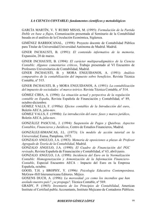 LA CIENCIA CONTABLE: fundamentos científicos y metodológicos
ROBERTO GÓMEZ LÓPEZ 99
GARCÍA MARTÍN, V. Y RUBIO MISAS, M. (1995): Formulación de la Partida
Doble en base a flujos, Comunicación presentada al Seminario de la Contabilidad
basada en el análisis de la Circulación Económica, Sigüenza.
GIMÉNEZ BARRIOCANAL, (1998): Proyecto docente de Contabilidad Pública
para Titular de Universidad.Universidad Autónoma de Madrid. Madrid.
GINER INCHAUSTI, B. (1991): El contenido informativo de la memoria.
Expansión, 20 de marzo.
GINER INCHAUSTI, B. (1994): El carácter multiparadigmático de la Ciencia
Contable: Algunos comentarios críticos, Trabajo presentado al VI Encuentro de
Profesores Universitarios de Contabilidad, Madrid.
GINER INCHAUSTI, B. y MORA ENGUIDANOS, A. (1991): Análisis
comparativo de la contabilización del impuesto sobre beneficios. Revista Técnica
Contable, nº 515.
GINER INCHAUSTI, B. y MORA ENGUIDANOS, A. (1991): La contabilización
del impuesto de sociedades: el marco teórico. Revista Técnica Contable, nº 514.
GÓMEZ CIRIA, A. (1996): La situación actual y perpectiva de la regulación
contable en España, Revista Española de Financiación y Contabilidad, nº 89,
octubre-diciembre.
GÓMEZ VALLS, F. (1998a): Efectos contables de la Introducción del euro,
Boletín AECA, julio-nov.
GÓMEZ VALLS, F. (1998b): La introducción del euro: fases y marco jurídico,
Boletín AECA, julio-nov.
GONZÁLEZ PASCUAL, J. (1994): Suspensión de Pagos y Quiebras. Aspectos
Contables, Financieros y Jurídicos, Centro de Estudios Financieros, Madrid.
GONZÁLEZ-SIMANCAS, J.L. (1973): Un modelo de acción tutorial en la
Universidad, Eunsa, Pamplona, 1973.
GONZALO ANGULO, J.A. (1983): Memoria de oposiciones a plazas de Profesor
Agregado de Teoría de la Contabilidad, Madrid.
GONZALO ANGULO, J.A. (1990): El Cuadro de Financiación del PGC
revisado, Revista Española de Financiación y Contabilidad, nº 63, abril-junio.
GONZALO ANGULO, J.A. (1998): Incidencia del Euro en la Normalización
Contable: Homogeneización y Armonización de la Información Financiero-
Contable, Especial Encuentro AECA : Impacto del Euro en la Empresa
Española, octubre.
GOOD, T.H. y BROPHY, Y. (1996): Psicología Educativa Contemporánea.
McGraw-Hill Interamericana Editores. Méjico.
GOXENS DUCH, A. (1996): La morosidad ¿es como los incendios que han
asolado nuestro país? ¿se propaga?, Técnica Contable, nº 569.
GRADY, P. (1965): Inventario de los Principios de Contabilidad, American
Institute of Certified public Accountants, Instituto Mejicano de Contadores Públicos.
 