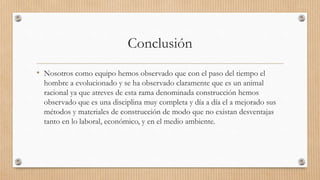 Conclusión
• Nosotros como equipo hemos observado que con el paso del tiempo el
hombre a evolucionado y se ha observado claramente que es un animal
racional ya que atreves de esta rama denominada construcción hemos
observado que es una disciplina muy completa y día a día el a mejorado sus
métodos y materiales de construcción de modo que no existan desventajas
tanto en lo laboral, económico, y en el medio ambiente.
 