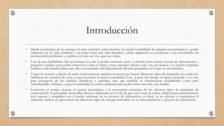 Introducción
• Desde el principio de los tiempos el ente conocido como hombre ha tenido la habilidad de adquirir conocimientos y poder
utilizarlos en su vida cotidiana y así poder tener una vida duradera y plena adaptando el ecosistema a sus necesidades así
produciendo problemas y cambios en todo ser vivo que nos rodea.
• Una de esas habilidades del ser humano ha sido el poder construir, crear y diseñar tanto armas, formas de alimentación y
pequeños refugios para poder sobrevivir contra el clima y otros animales salvajes solo con, sus manos y su cerebro lograban
moldear cada materia prima que ellos encontraban útil dependiendo del área geográfica en la que se encontraban.
• Y para la creación y diseño de estas construcciones también tuvieron que buscar diferentes tipos de materiales, los cuales les
facilitaran las creación de estos ya que buscaban la mejor comodidad. Con el paso del tiempo se siguio haciendo y no solo
para protegerse de los cambios climáticos o animales, sino que también se establecieron modalidades como para
enfermedades, trabajos, y para la comunidad la cual lo adoptaba para poder tener una vida, una familia.
• Conforme el tiempo avanza, el avance tecnológico y la innovación constante de los diversos tipos de materiales de
construcción, ha permitido desarrollar diversos materiales con el fin de que estos sean de mejor calidad para construcciones
más seguras y amigables con el medio ambiente en su proceso de elaboración, es decir, ya no afectan o contaminan al
ambiente, incluso se aprovechan los diferentes tipos de energía renovables en su funcionamiento y proceso de elaboración.
 
