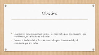 Objetivo
• Conocer los cambios que han sufrido los materiales para construcción que
se utilizaron, se utilizan y se utilizaran
• Encontrar los beneficios de estos materiales para la comunidad y el
ecosistema que nos rodea
 