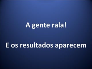 A gente rala! E os resultados aparecem 
