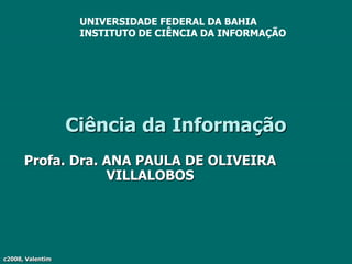 c2008, Valentim
Ciência da Informação
Profa. Dra. ANA PAULA DE OLIVEIRA
VILLALOBOS
UNIVERSIDADE FEDERAL DA BAHIA
INSTITUTO DE CIÊNCIA DA INFORMAÇÃO
 