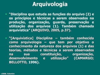 c2008, Valentim
Arquivologia
 “Disciplina que estuda as funções do arquivo (2) e
os princípios e técnicas a serem observados na
produção, organização, guarda, preservação e
utilização dos arquivos (1). Também chamada
arquivística” (ARQUIVO, 2005, p.37).
 “[Arquivística] Disciplina – também conhecida
como arquivologia – que tem por objetivo o
conhecimento da natureza dos arquivos (1) e das
teorias, métodos e técnicas a serem observados
na sua constituição, organização,
desenvolvimento e utilização” (CAMARGO;
BELLOTTO, 1996).
 