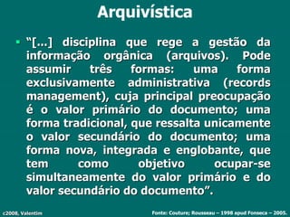 c2008, Valentim
Arquivística
 “[...] disciplina que rege a gestão da
informação orgânica (arquivos). Pode
assumir três formas: uma forma
exclusivamente administrativa (records
management), cuja principal preocupação
é o valor primário do documento; uma
forma tradicional, que ressalta unicamente
o valor secundário do documento; uma
forma nova, integrada e englobante, que
tem como objetivo ocupar-se
simultaneamente do valor primário e do
valor secundário do documento”.
Fonte: Couture; Rousseau – 1998 apud Fonseca – 2005.
 