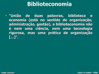 c2008, Valentim
Biblioteconomia
 "União de duas palavras, biblioteca e
economia (está no sentido de organização,
administração, gestão), a biblioteconomia não
é nem uma ciência, nem uma tecnologia
rigorosa, mas uma prática de organização
[...]".
Fonte: Le Coadic – 1996.
 