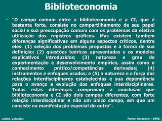 c2008, Valentim
Biblioteconomia
 "O campo comum entre a biblioteconomia e a CI, que é
bastante forte, consiste no compartilhamento de seu papel
social e sua preocupação comum com os problemas da efetiva
utilização dos registros gráficos. Mas existem também
diferenças significativas em alguns aspectos críticos, dentre
eles: (1) seleção dos problemas propostos e a forma de sua
definição; (2) questões teóricas apresentadas e os modelos
explicativos introduzidos; (3) natureza e grau de
experimentação e desenvolvimento empírico, assim como o
conhecimento prático/competências derivadas; (4)
instrumentos e enfoques usados; e (5) a natureza e a força das
relações interdisciplinares estabelecidas e sua dependência
para o avanço e evolução dos enfoques interdisciplinares.
Todas estas diferenças comprovam a conclusão que
biblioteconomia e CI são dois campos diferentes, com forte
relação interdisciplinar e não um único campo, em que um
consiste na manifestação especial do outro".
Fonte: Saracevic - 1996.
 
