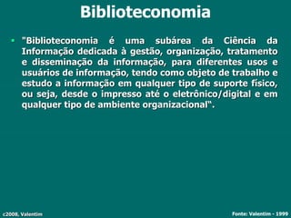 c2008, Valentim
Biblioteconomia
 "Biblioteconomia é uma subárea da Ciência da
Informação dedicada à gestão, organização, tratamento
e disseminação da informação, para diferentes usos e
usuários de informação, tendo como objeto de trabalho e
estudo a informação em qualquer tipo de suporte físico,
ou seja, desde o impresso até o eletrônico/digital e em
qualquer tipo de ambiente organizacional“.
Fonte: Valentim - 1999
 