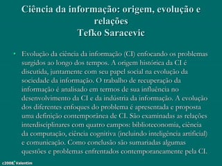 c2008, Valentim
Ciência da informação: origem, evolução e
relações
Tefko Saracevic
• Evolução da ciência da informação (CI) enfocando os problemas
surgidos ao longo dos tempos. A origem histórica da CI é
discutida, juntamente com seu papel social na evolução da
sociedade da informação. O trabalho de recuperação da
informação é analisado em termos de sua influência no
desenvolvimento da CI e da indústria da informação. A evolução
dos diferentes enfoques do problema é apresentada e proposta
uma definição contemporânea de CI. São examinadas as relações
interdisciplinares com quatro campos: biblioteconomia, ciência
da computação, ciência cognitiva (incluindo inteligência artificial)
e comunicação. Como conclusão são sumariadas algumas
questões e problemas enfrentados contemporaneamente pela CI.
•
 