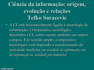 c2008, Valentim
Ciência da informação: origem,
evolução e relações
Tefko Saracevic
• A CI está inexoravelmente ligada à tecnologia da
informação. O imperativo tecnológico
determina a CI, como ocorre também em outros
campos. Em sentido amplo, o imperativo
tecnológico está impondo a transformação da
sociedade moderna em sociedade da informação, era
da informação ou sociedade pós-industrial.
 