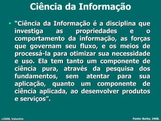 c2008, Valentim
Ciência da Informação
 “Ciência da Informação é a disciplina que
investiga as propriedades e o
comportamento da informação, as forças
que governam seu fluxo, e os meios de
processá-la para otimizar sua necessidade
e uso. Ela tem tanto um componente de
ciência pura, através da pesquisa dos
fundamentos, sem atentar para sua
aplicação, quanto um componente de
ciência aplicada, ao desenvolver produtos
e serviços”.
Fonte: Borko, 1968.
 