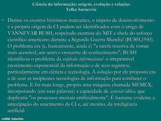 c2008, Valentim
Ciência da informação: origem, evolução e relações
Tefko Saracevic
• Dentre os eventos históricos marcantes, o ímpeto de desenvolvimento
e a própria origem da CI podem ser identificados com o artigo de
VANNEVAR BUSH, respeitado cientista do MIT e chefe do esforço
científico americano durante a Segunda Guerra Mundial (BUSH,1945).
O problema era (e, basicamente, ainda é) "a tarefa massiva de tornar
mais acessível, um acervo crescente de conhecimento"; BUSH
identificou o problema da explosão informacional- o irreprimível
crescimento exponencial da informação e de seus registros,
particularmente em ciência e tecnologia. A solução por ele proposta era
a de usar as incipientes tecnologias de informação para combater o
problema. E foi mais longe, propôs uma máquina chamada MEMEX,
incorporando (em suas palavras) a capacidade de associar idéias, que
duplicaria "os processos mentais artificialmente". É bastante evidente a
antecipação do nascimento da CI e, até mesmo, da inteligência
artificial.
 