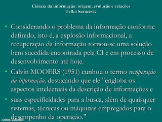 c2008, Valentim
Ciência da informação: origem, evolução e relações
Tefko Saracevic
• Considerando o problema da informação conforme
definido, isto é, a explosão informacional, a
recuperação da informação tornou-se uma solução
bem sucedida encontrada pela CI e em processo de
desenvolvimento até hoje.
• Calvin MOOERS (1951) cunhou o termo recuperação
da informação, destacando que ele "engloba os
aspectos intelectuais da descrição de informações e
• suas especificidades para a busca, além de quaisquer
sistemas, técnicas ou máquinas empregados para o
desempenho da operação."
 