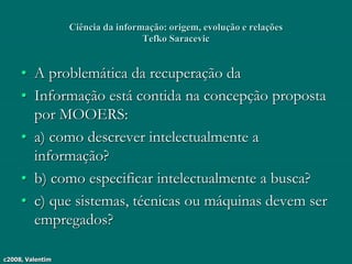c2008, Valentim
Ciência da informação: origem, evolução e relações
Tefko Saracevic
• A problemática da recuperação da
• Informação está contida na concepção proposta
por MOOERS:
• a) como descrever intelectualmente a
informação?
• b) como especificar intelectualmente a busca?
• c) que sistemas, técnicas ou máquinas devem ser
empregados?
 