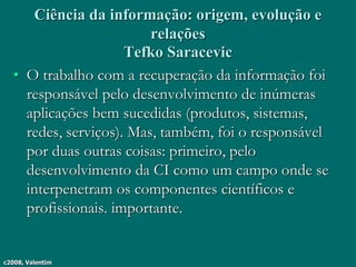 c2008, Valentim
Ciência da informação: origem, evolução e
relações
Tefko Saracevic
• O trabalho com a recuperação da informação foi
responsável pelo desenvolvimento de inúmeras
aplicações bem sucedidas (produtos, sistemas,
redes, serviços). Mas, também, foi o responsável
por duas outras coisas: primeiro, pelo
desenvolvimento da CI como um campo onde se
interpenetram os componentes científicos e
profissionais. importante.
 