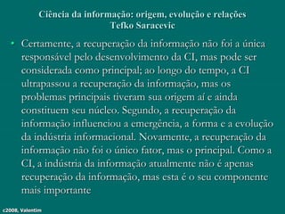 c2008, Valentim
Ciência da informação: origem, evolução e relações
Tefko Saracevic
• Certamente, a recuperação da informação não foi a única
responsável pelo desenvolvimento da CI, mas pode ser
considerada como principal; ao longo do tempo, a CI
ultrapassou a recuperação da informação, mas os
problemas principais tiveram sua origem aí e ainda
constituem seu núcleo. Segundo, a recuperação da
informação influenciou a emergência, a forma e a evolução
da indústria informacional. Novamente, a recuperação da
informação não foi o único fator, mas o principal. Como a
CI, a indústria da informação atualmente não é apenas
recuperação da informação, mas esta é o seu componente
mais importante
 