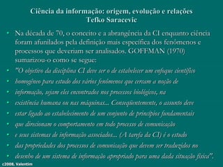 c2008, Valentim
Ciência da informação: origem, evolução e relações
Tefko Saracevic
• Na década de 70, o conceito e a abrangência da CI enquanto ciência
foram afunilados pela definição mais específica dos fenômenos e
processos que deveriam ser analisados. GOFFMAN (1970)
sumarizou-o como se segue:
• "O objetivo da disciplina CI deve ser o de estabelecer um enfoque científico
• homogêneo para estudo dos vários fenômenos que cercam a noção de
• informação, sejam eles encontrados nos processos biológicos, na
• existência humana ou nas máquinas... Conseqüentemente, o assunto deve
• estar ligado ao estabelecimento de um conjunto de princípios fundamentais
• que direcionam o comportamento em todo processo de comunicação
• e seus sistemas de informação associados... (A tarefa da CI) é o estudo
• das propriedades dos processos de comunicação que devem ser traduzidos no
• desenho de um sistema de informação apropriado para uma dada situação física".
 