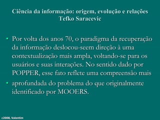 c2008, Valentim
Ciência da informação: origem, evolução e relações
Tefko Saracevic
• Por volta dos anos 70, o paradigma da recuperação
da informação deslocou-seem direção à uma
contextualização mais ampla, voltando-se para os
usuários e suas interações. No sentido dado por
POPPER, esse fato reflete uma compreensão mais
• aprofundada do problema do que originalmente
identificado por MOOERS.
 