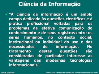 c2008, Valentim
Ciência da Informação
 “A ciência da informação é um amplo
campo dedicado às questões científicas e à
pratica profissional voltadas para os
problemas da efetiva comunicação do
conhecimento e de seus registros entre os
seres humanos, no contexto social,
institucional ou individual do uso e das
necessidades de informação. No
tratamento destas questões são
consideradas de particular interesse as
vantagens das modernas tecnologias
informacionais".
Fonte: ASIS - American Society for Information Science - 1990.
 