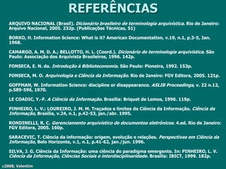 c2008, Valentim
REFERÊNCIAS
ARQUIVO NACIONAL (Brasil). Dicionário brasileiro de terminologia arquivística. Rio de Janeiro:
Arquivo Nacional, 2005. 232p. (Publicações Técnicas, 51)
BORKO, H. Information Science: What is it? American Documentation, v.19, n.1, p.3-5, Jan.
1968.
CAMARGO, A. M. D. A.; BELLOTTO, H. L. (Coord.). Dicionário de terminologia arquivística. São
Paulo: Associação dos Arquivista Brasileiros, 1996. 142p.
FONSECA, E. N. da. Introdução à Biblioteconomia. São Paulo: Pioneira, 1992. 153p.
FONSECA, M. O. Arquivologia e Ciência da Informação. Rio de Janeiro: FGV Editora, 2005. 121p.
GOFFMAN, W. Information Science: discipline or disappearance. ASLIB Proceedings, v. 22 n.12,
p.589-596, 1970.
LE COADIC, Y.-F. A Ciência da Informação. Brasília: Briquet de Lemos, 1996. 119p.
PINHEIRO, L. V.; LOUREIRO, J. M. M. Traçados e limites da Ciência da Informação. Ciência da
Informação, Brasília, v.24, n.1, p.42-53, jan./abr. 1995.
RONDINELLI, R. C. Gerenciamento arquivístico de documentos eletrônicos. 4.ed. Rio de Janeiro:
FGV Editora, 2005. 160p.
SARACEVIC, T. Ciência da informação: origem, evolução e relações. Perspectivas em Ciência da
Informação, Belo Horizonte, v.1, n.1, p.41-62, jan./jun. 1996.
SILVA, J. G. Ciência da Informação: uma ciência do paradigma emergente. In: PINHEIRO, L. V.
Ciência da Informação, Ciências Sociais e interdisciplinaridade. Brasília: IBICT, 1999. 182p.
 