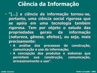 c2008, Valentim
Ciência da Informação
 “[...] a ciência da informação tornou-se,
portanto, uma ciência social rigorosa que
se apóia em uma tecnologia também
rigorosa. Tem por objeto o estudo das
propriedades gerais da informação
(natureza, gênese, efeitos), ou seja, mais
precisamente:
 A análise dos processos de construção,
comunicação e uso da informação;
 A concepção dos produtos e sistemas que
permitem sua construção, comunicação,
armazenamento e uso”.
Fonte: Le Coadic - 1996.
 