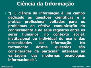 c2008, Valentim
Ciência da Informação
 “[...] ciência da informação é um campo
dedicado às questões científicas e à
prática profissional voltadas para os
problemas da efetiva comunicação do
conhecimento e de seus registros entre os
seres humanos, no contexto social,
institucional ou individual do uso e das
necessidades de informação. No
tratamento destas questões são
consideradas de particular interesse as
vantagens das modernas tecnologias
informacionais”.
Fonte: Saracevic - 1996.
 