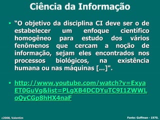 c2008, Valentim
Ciência da Informação
 “O objetivo da disciplina CI deve ser o de
estabelecer um enfoque científico
homogêneo para estudo dos vários
fenômenos que cercam a noção de
informação, sejam eles encontrados nos
processos biológicos, na existência
humana ou nas máquinas [...]".
 http://www.youtube.com/watch?v=Exya
ET0GuVg&list=PLgXB4DCDYuTC9I1ZWWL
oQyCGp8hHX4naF
Fonte: Goffman - 1970.
 