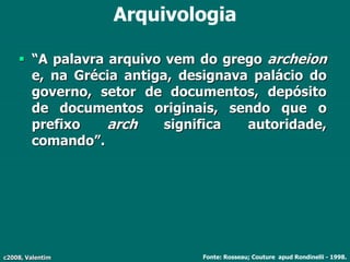 c2008, Valentim
Arquivologia
 “A palavra arquivo vem do grego archeion
e, na Grécia antiga, designava palácio do
governo, setor de documentos, depósito
de documentos originais, sendo que o
prefixo arch significa autoridade,
comando”.
Fonte: Rosseau; Couture apud Rondinelli - 1998.
 