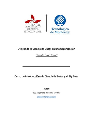 Utilizando la Ciencia de Datos en una Organización
Librería Iztaccíhuatl
Curso de Introducción a la Ciencia de Datos y el Big Data
Autor:
Ing. Alejandro Hinojosa Medina
alexhim4@gmail.com
 