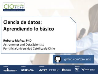 Ciencia	
  de	
  datos:	
  
Aprendiendo	
  lo	
  básico
Roberto	
  Muñoz,	
  PhD
Astronomer	
  and	
  Data	
  Scientist
Pontificia	
  Universidad	
  Católicade	
  Chile
github.com/rpmunoz
 