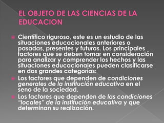    Científico riguroso, este es un estudio de las
    situaciones educacionales anteriores o
    pasadas, presentes y futuras. Los principales
    factores que se deben tomar en consideración
    para analizar y comprender los hechos y las
    situaciones educacionales pueden clasificarse
    en dos grandes categorías:
   Los factores que dependen de condiciones
    generales de la institución educativa en el
    seno de la sociedad.
   Los factores que dependen de las condiciones
    “locales” de la institución educativa y que
    determinan su realización.
 